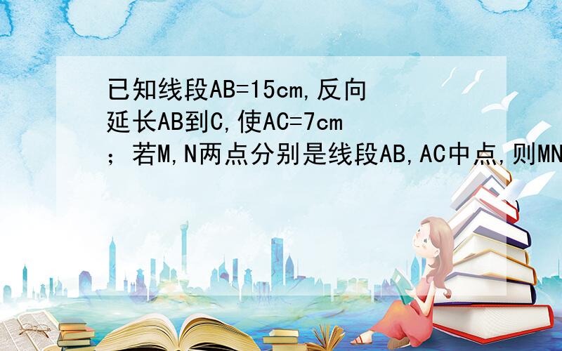 已知线段AB=15cm,反向延长AB到C,使AC=7cm；若M,N两点分别是线段AB,AC中点,则MN=?