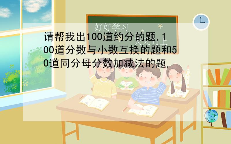 请帮我出100道约分的题,100道分数与小数互换的题和50道同分母分数加减法的题,