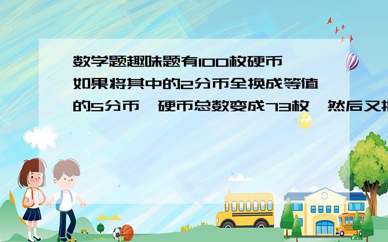 数学题趣味题有100枚硬币,如果将其中的2分币全换成等值的5分币,硬币总数变成73枚,然后又把1分币全换成等值的5分币,硬币总数变为33枚,请问原来有三种硬币各多少枚?