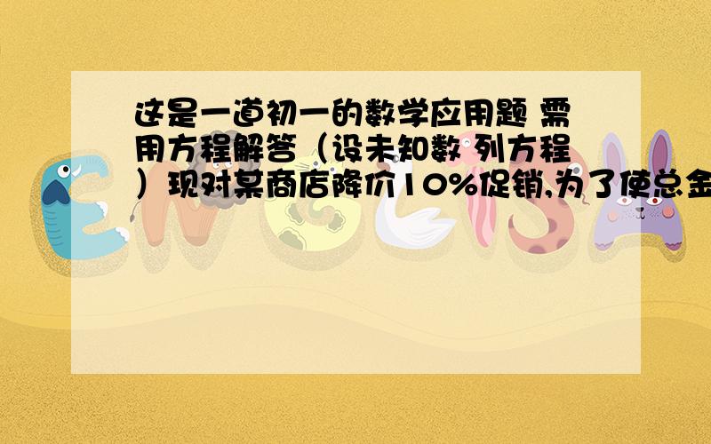 这是一道初一的数学应用题 需用方程解答（设未知数 列方程）现对某商店降价10%促销,为了使总金额不变,销售量要比按原价时增加百分之几?