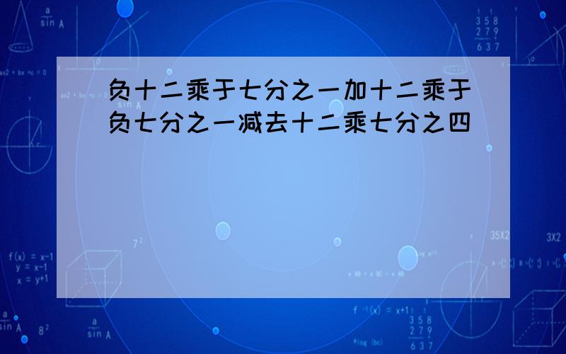 负十二乘于七分之一加十二乘于负七分之一减去十二乘七分之四