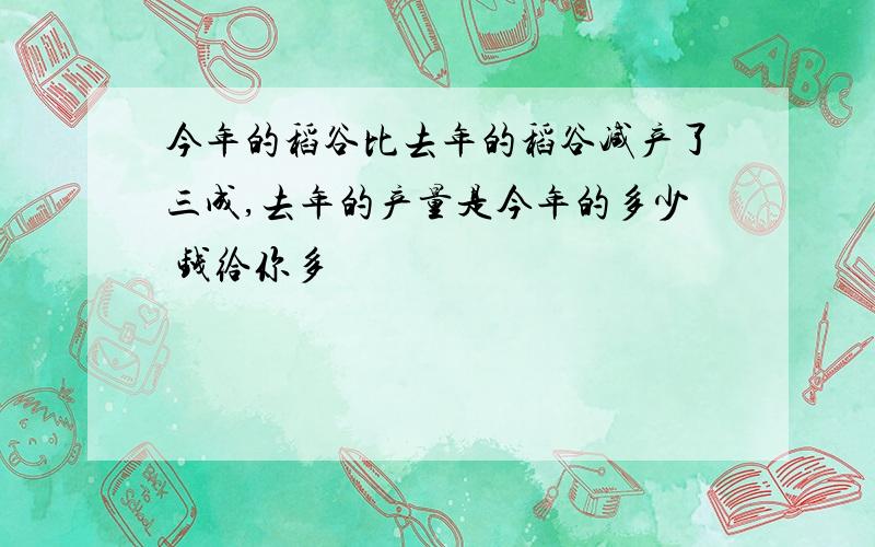 今年的稻谷比去年的稻谷减产了三成,去年的产量是今年的多少 钱给你多