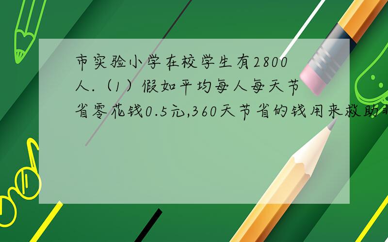 市实验小学在校学生有2800人.（1）假如平均每人每天节省零花钱0.5元,360天节省的钱用来救助非洲欠发达地区的失学儿童,每个失学儿童每年学费折合人民币大约需要200元,这些钱可以帮助多少