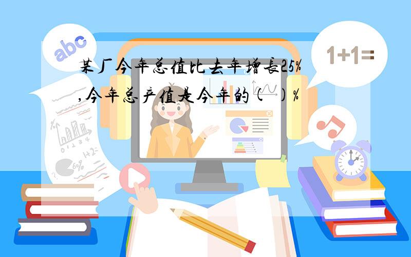 某厂今年总值比去年增长25%,今年总产值是今年的( )%