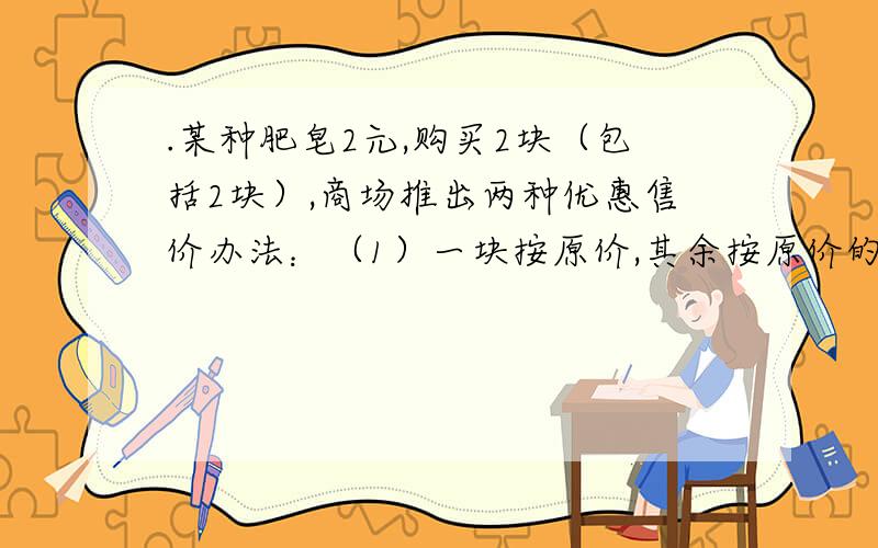 .某种肥皂2元,购买2块（包括2块）,商场推出两种优惠售价办法：（1）一块按原价,其余按原价的七折优惠（2）全部按原价的8折优惠你在购买相同数量的情况下,要使（1）办法得到的优惠不少