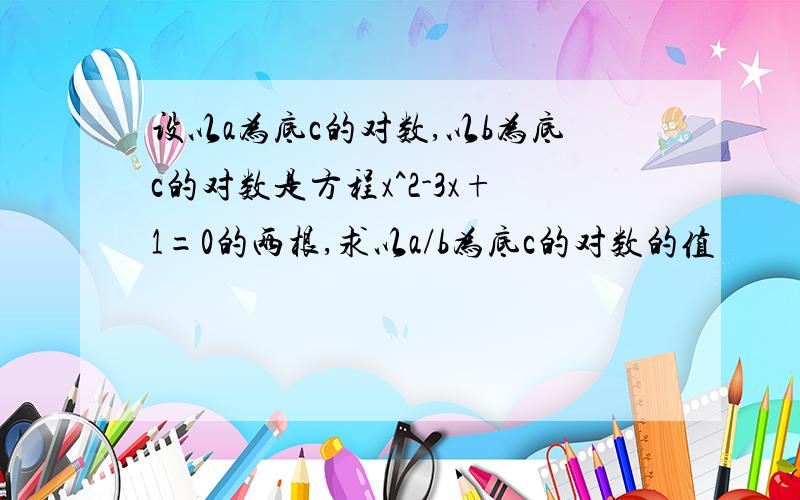 设以a为底c的对数,以b为底c的对数是方程x^2-3x+1=0的两根,求以a/b为底c的对数的值