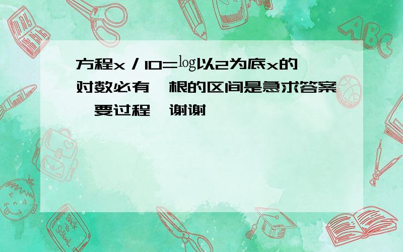 方程x／10=㏒以2为底x的对数必有一根的区间是急求答案,要过程,谢谢