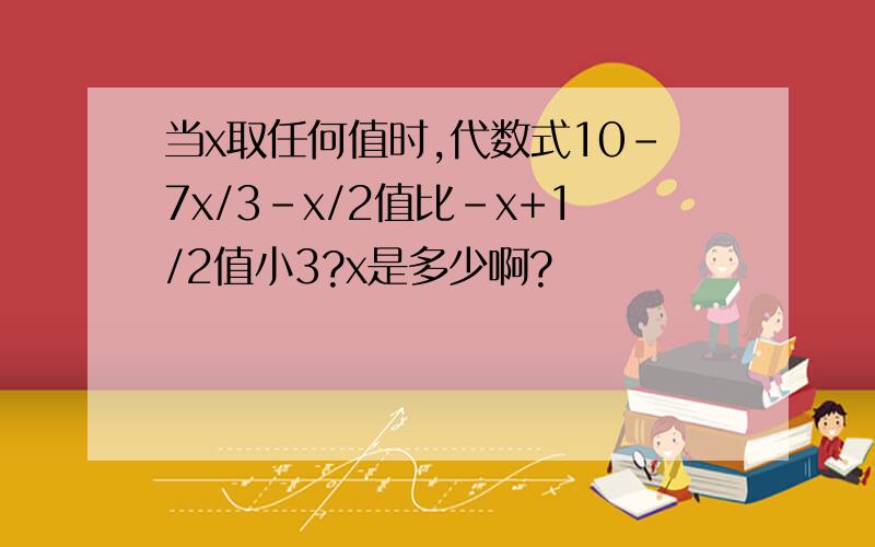 当x取任何值时,代数式10-7x/3-x/2值比-x+1/2值小3?x是多少啊?