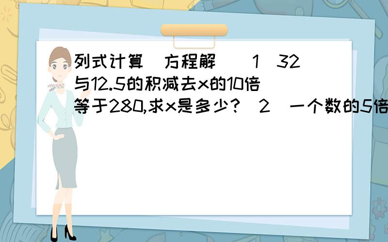 列式计算（方程解）(1)32与12.5的积减去x的10倍等于280,求x是多少?(2)一个数的5倍比1.95与4的乘积多12.5,求这个数.（用方程解）(3)39.6比x的3倍少1.5,x是多少?（4）一个数的5倍比这个数的4.5倍多35,