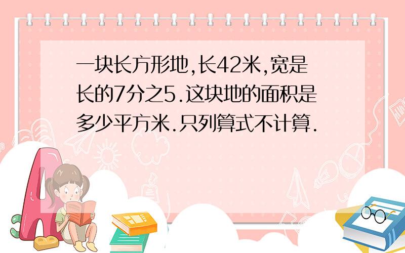 一块长方形地,长42米,宽是长的7分之5.这块地的面积是多少平方米.只列算式不计算.