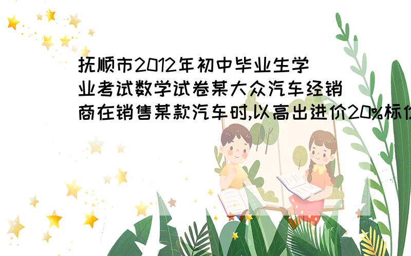 抚顺市2012年初中毕业生学业考试数学试卷某大众汽车经销商在销售某款汽车时,以高出进价20%标价,已知按标价的九折销售这款汽车9辆与将标价直降0.2万元销售4辆获利相同.问（1）求该款汽车