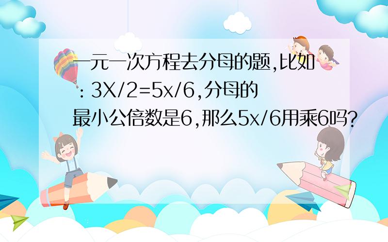 一元一次方程去分母的题,比如：3X/2=5x/6,分母的最小公倍数是6,那么5x/6用乘6吗?