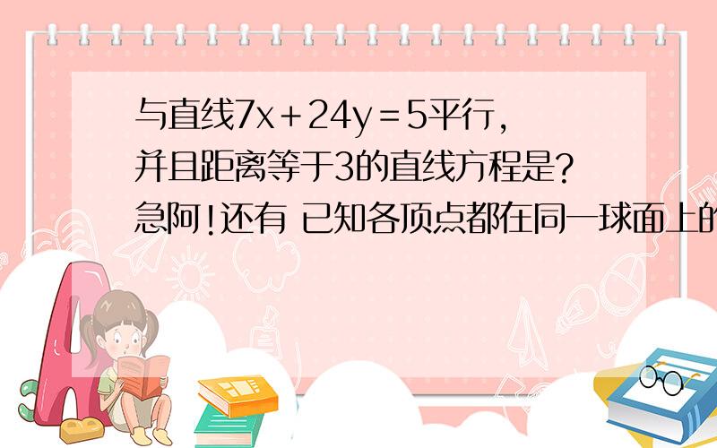 与直线7x＋24y＝5平行,并且距离等于3的直线方程是?急阿!还有 已知各顶点都在同一球面上的正四棱柱高为4，体积为16，则这个球的体积是？