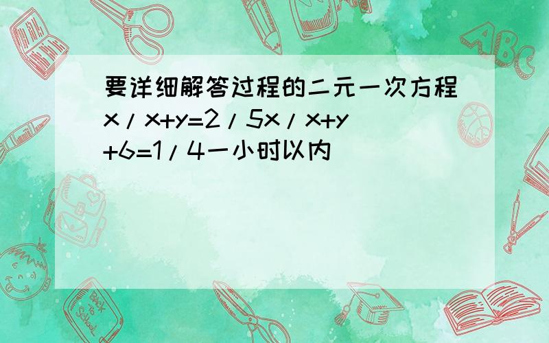 要详细解答过程的二元一次方程x/x+y=2/5x/x+y+6=1/4一小时以内