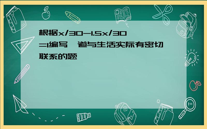 根据x/30-1.5x/30=1编写一道与生活实际有密切联系的题