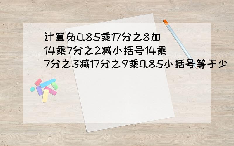 计算负0.85乘17分之8加14乘7分之2减小括号14乘7分之3减17分之9乘0.85小括号等于少