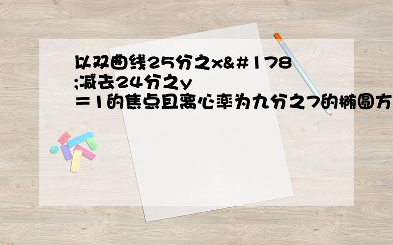 以双曲线25分之x²减去24分之y²＝1的焦点且离心率为九分之7的椭圆方程为