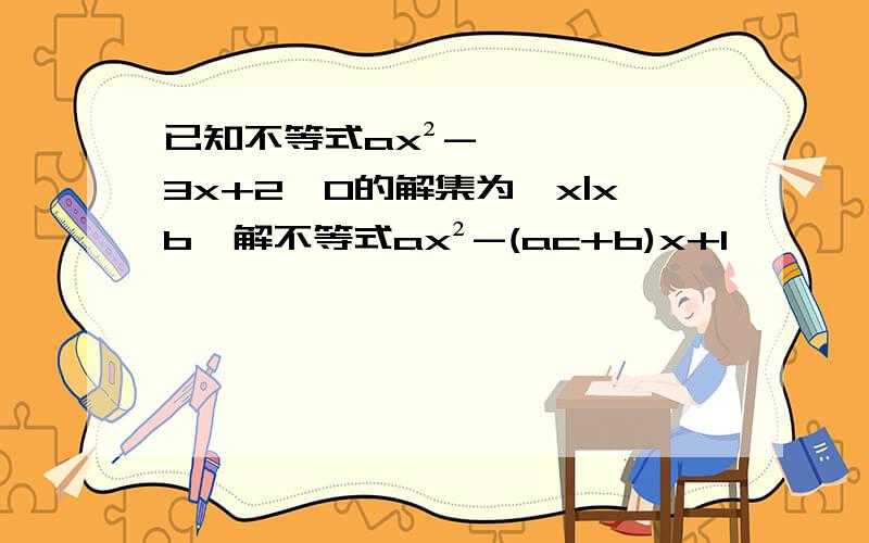 已知不等式ax²-3x+2>0的解集为{x|xb}解不等式ax²-(ac+b)x+1