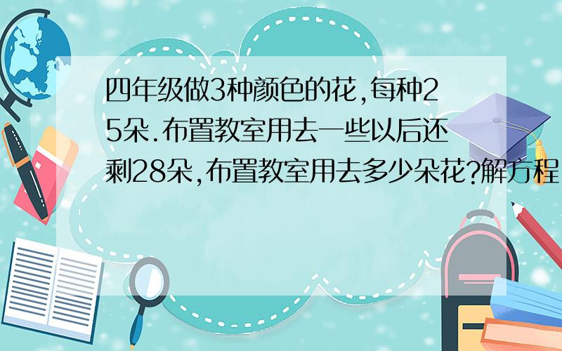 四年级做3种颜色的花,每种25朵.布置教室用去一些以后还剩28朵,布置教室用去多少朵花?解方程