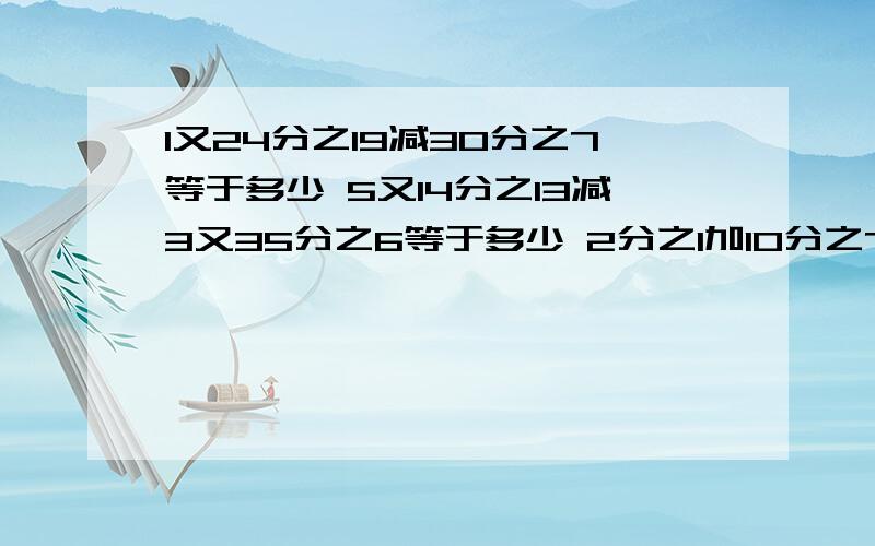 1又24分之19减30分之7等于多少 5又14分之13减3又35分之6等于多少 2分之1加10分之7减6分之5等于多少16分之15减（10分之3减6分之1）等于多少 2减（12分之5加8分之1） 大家做出几道就说几道,说出最