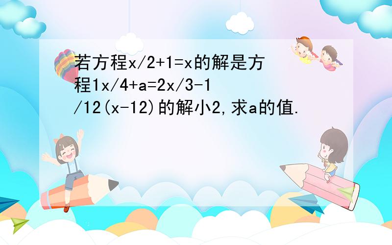 若方程x/2+1=x的解是方程1x/4+a=2x/3-1/12(x-12)的解小2,求a的值.