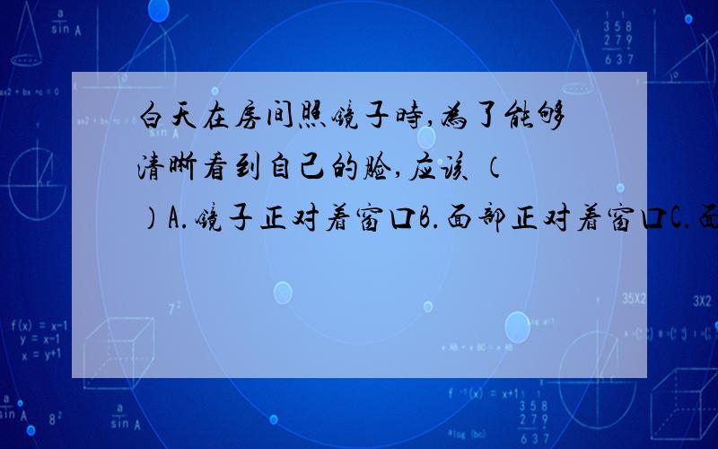 白天在房间照镜子时,为了能够清晰看到自己的脸,应该 （ ）A.镜子正对着窗口B.面部正对着窗口C.面部和镜子都侧对着窗口D.镜子怎样放都行