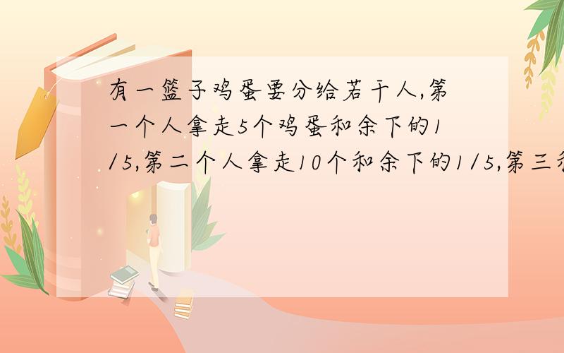 有一篮子鸡蛋要分给若干人,第一个人拿走5个鸡蛋和余下的1/5,第二个人拿走10个和余下的1/5,第三和人拿走15个和余下的1/5.最后恰好分完,并且每人分到的鸡蛋相同,共有多少个鸡蛋?分给了几个