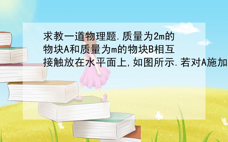 求教一道物理题.质量为2m的物块A和质量为m的物块B相互接触放在水平面上,如图所示.若对A施加水平推力F,则两物块沿水平方向做加速运动.关于A对B的作用力,若水平面光滑,物块A对B的作用力大