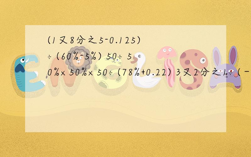 (1又8分之5-0.125)÷(60%-5%) 50÷50%×50%×50÷(78%+0.22) 3又2分之1÷(－4)＋360×25%－0.25×36.5