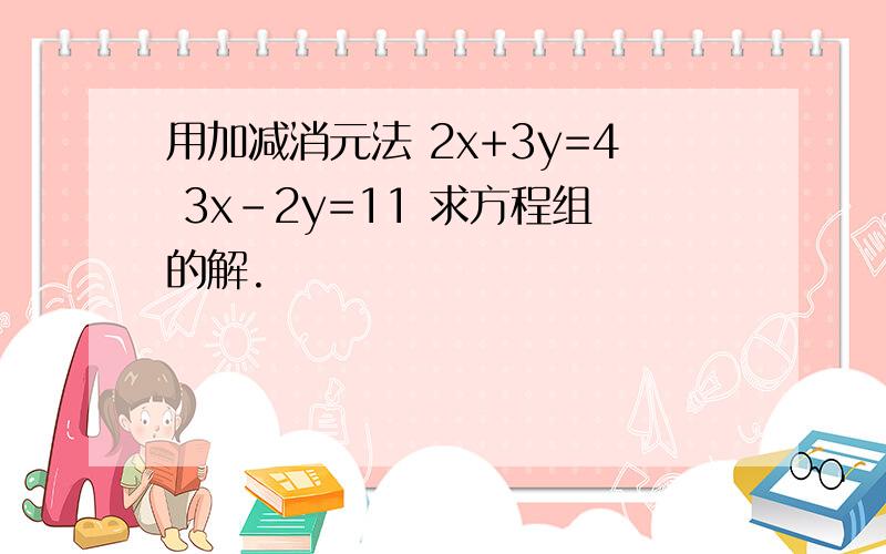 用加减消元法 2x+3y=4 3x-2y=11 求方程组的解.