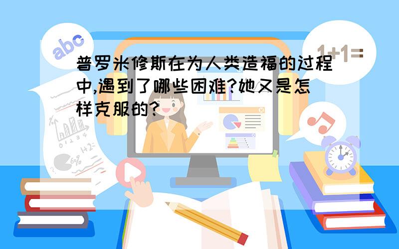 普罗米修斯在为人类造福的过程中,遇到了哪些困难?她又是怎样克服的?