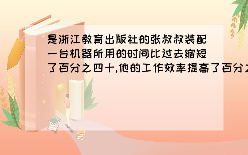 是浙江教育出版社的张叔叔装配一台机器所用的时间比过去缩短了百分之四十,他的工作效率提高了百分之几