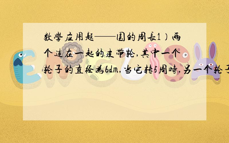 数学应用题——圆的周长1）两个连在一起的皮带轮,其中一个轮子的直径为6dm,当它转5周时,另一个轮子转3周,球另一个轮子的半径.2）以一根长20厘米的细钢丝为材料,制作3个同样大小的圆形钢