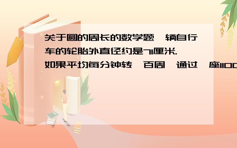 关于圆的周长的数学题一辆自行车的轮胎外直径约是71厘米.如果平均每分钟转一百周,通过一座1100米的长桥,大约需要几分钟?（得数保留整数)