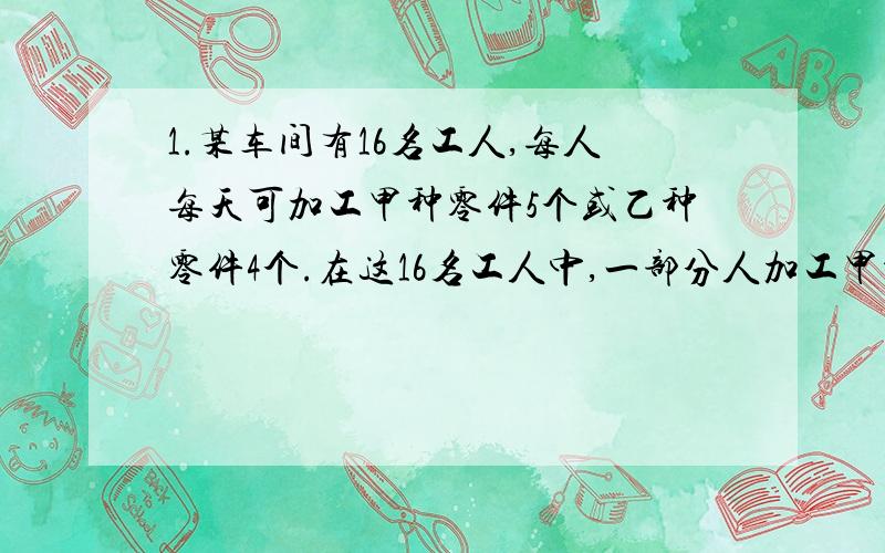 1.某车间有16名工人,每人每天可加工甲种零件5个或乙种零件4个.在这16名工人中,一部分人加工甲种零件,其余的加工乙种零件.已知每加工一个甲种零件可获利16元,每加工一个乙种零件可获利24