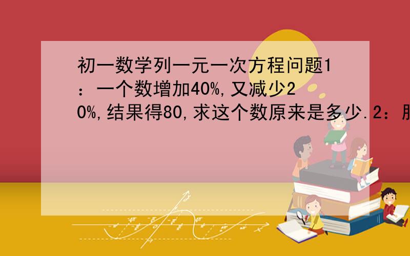 初一数学列一元一次方程问题1：一个数增加40%,又减少20%,结果得80,求这个数原来是多少.2：服装厂有每米12元和10元的两种衣料,总价是3200元．做大衣用第一种衣料的25％和第二种衣料的20％,总