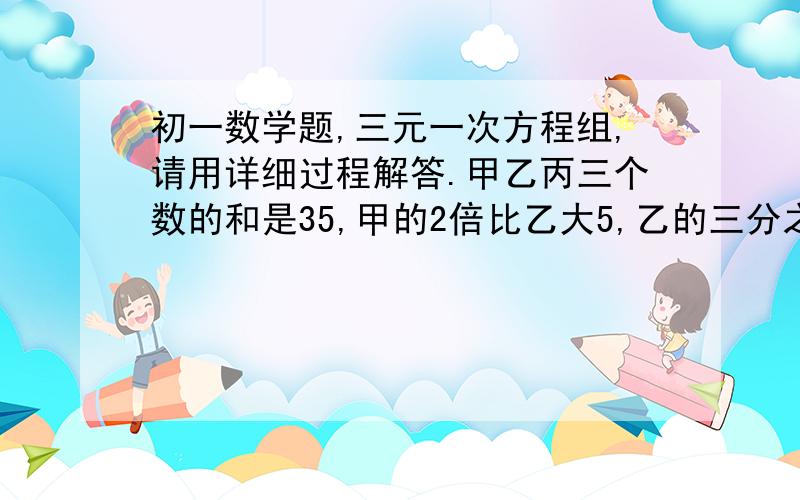 初一数学题,三元一次方程组,请用详细过程解答.甲乙丙三个数的和是35,甲的2倍比乙大5,乙的三分之一等于丙的二分之一,求这三个数.