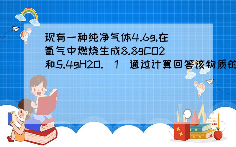 现有一种纯净气体4.6g,在氧气中燃烧生成8.8gCO2和5.4gH2O.（1）通过计算回答该物质的元素组成（2）求个元素的质量比（3）如果该分子的相对分子质量小于50,请判断该物质的化学式