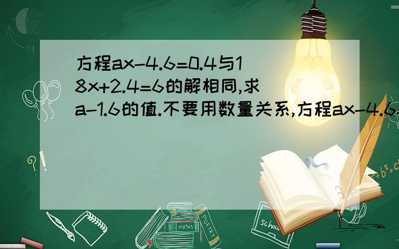 方程ax-4.6=0.4与18x+2.4=6的解相同,求a-1.6的值.不要用数量关系,方程ax-4.6=0.4与18x+2.4=6的解相同,求a-1.6的值.不要用数量关系,