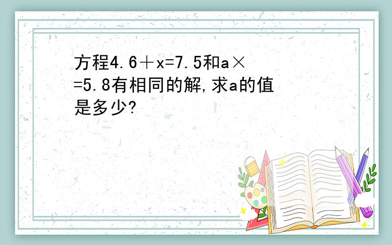 方程4.6＋x=7.5和a×=5.8有相同的解,求a的值是多少?