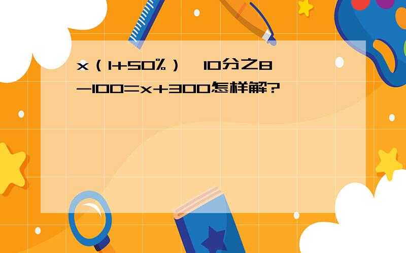 x（1+50%）*10分之8-100=x+300怎样解?