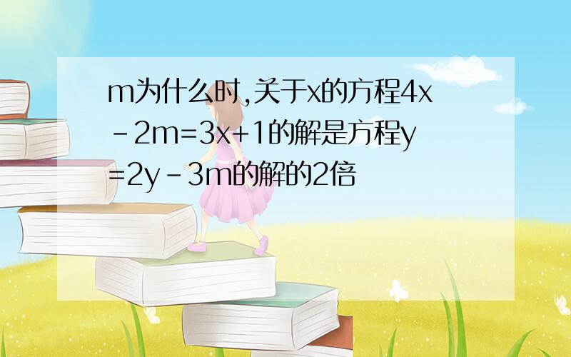 m为什么时,关于x的方程4x-2m=3x+1的解是方程y=2y-3m的解的2倍