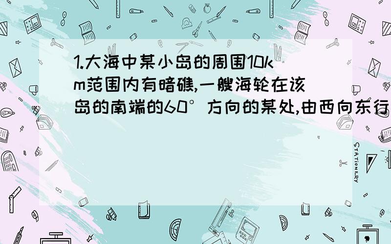 1.大海中某小岛的周围10km范围内有暗礁,一艘海轮在该岛的南端的60°方向的某处,由西向东行驶了20km后到达该岛的南偏西30°方向的另一处.如果该海轮继续向东行驶,会有触礁的危险吗?2.为了改