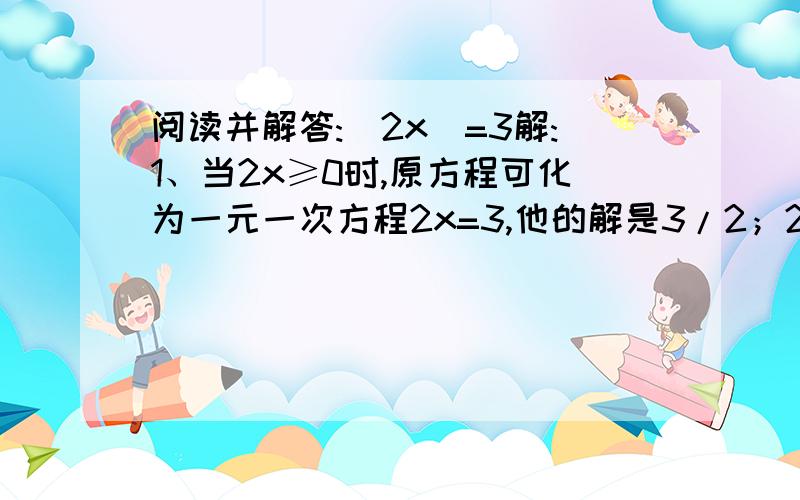 阅读并解答:|2x|=3解:1、当2x≥0时,原方程可化为一元一次方程2x=3,他的解是3/2；2、当2x＜0时,原方程…阅读并解答：|2x|=31、当2x≥0时,原方程可化为一元一次方程2x=3,他的解是3/2；2、当2x＜0时,