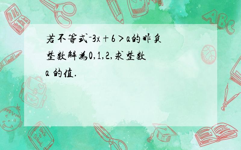 若不等式－3x+6＞a的非负整数解为0,1,2,求整数 a 的值.