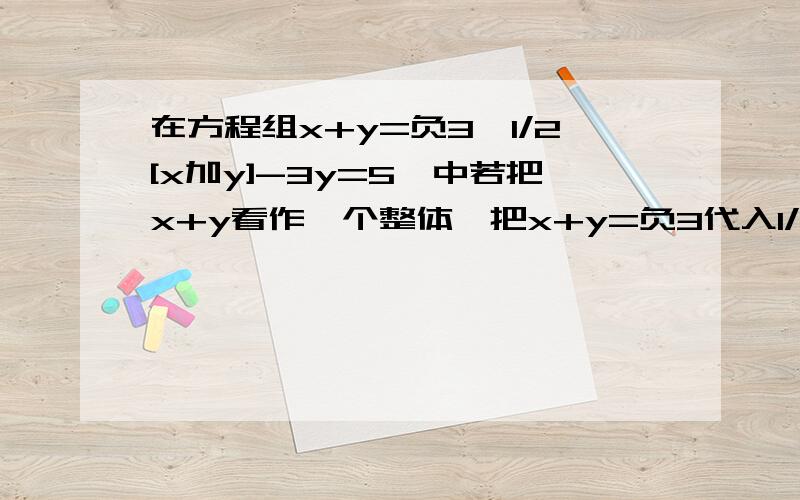 在方程组x+y=负3,1/2[x加y]-3y=5,中若把x+y看作一个整体,把x+y=负3代入1/2[x加y]-3y=5,解得y= ,所以x=