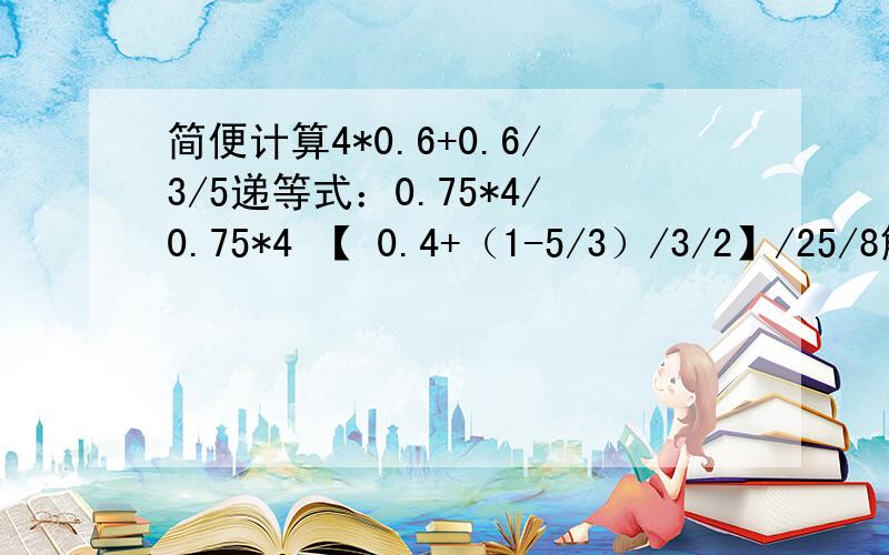 简便计算4*0.6+0.6/3/5递等式：0.75*4/0.75*4 【 0.4+（1-5/3）/3/2】/25/8解方程1.8/（x-0.3）=0.6