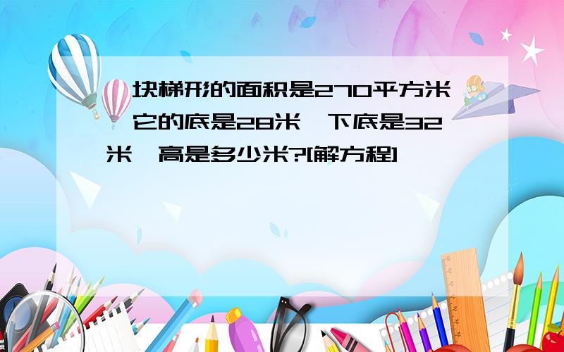 一块梯形的面积是270平方米,它的底是28米,下底是32米,高是多少米?[解方程]