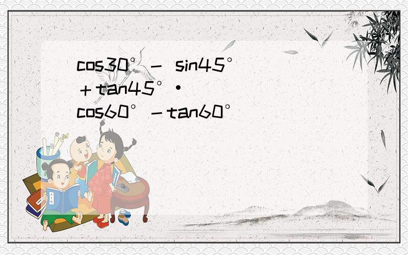 cos30°－ sin45°＋tan45°•cos60°－tan60°