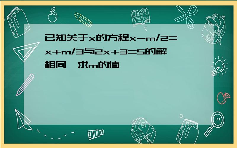 已知关于x的方程x-m/2=x+m/3与2x+3=5的解相同,求m的值